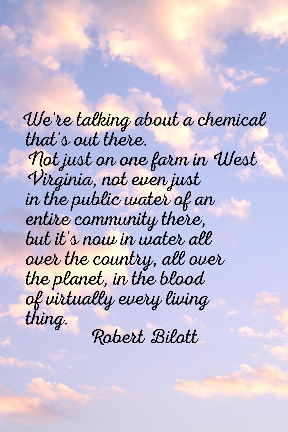 We're talking about a chemical that's out there. Not just on one farm in West Virginia, not even ju
