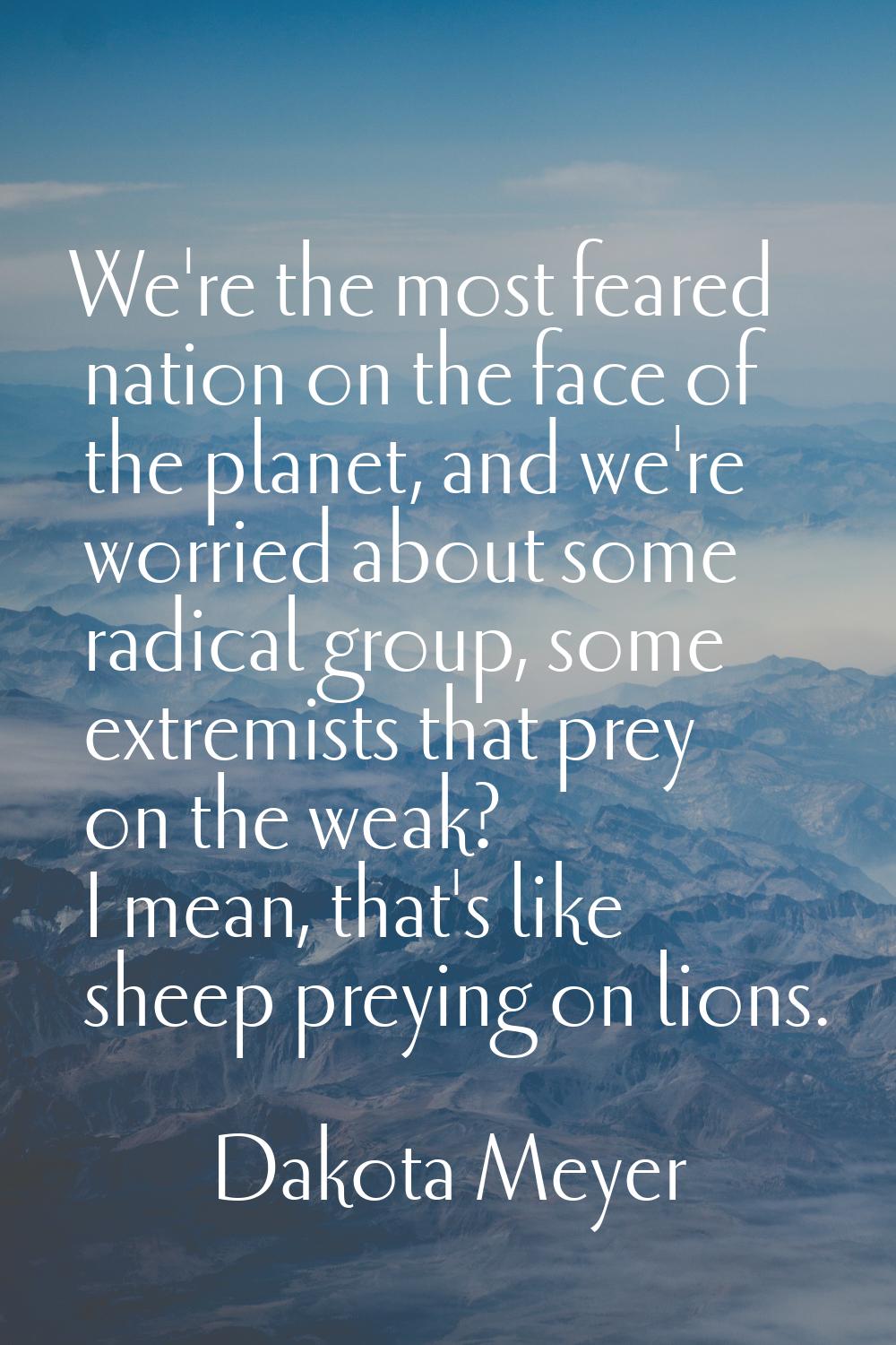 We're the most feared nation on the face of the planet, and we're worried about some radical group,