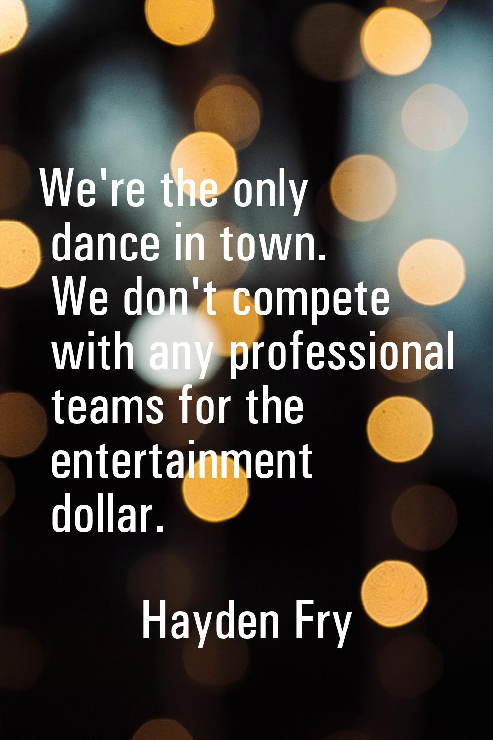 We're the only dance in town. We don't compete with any professional teams for the entertainment do