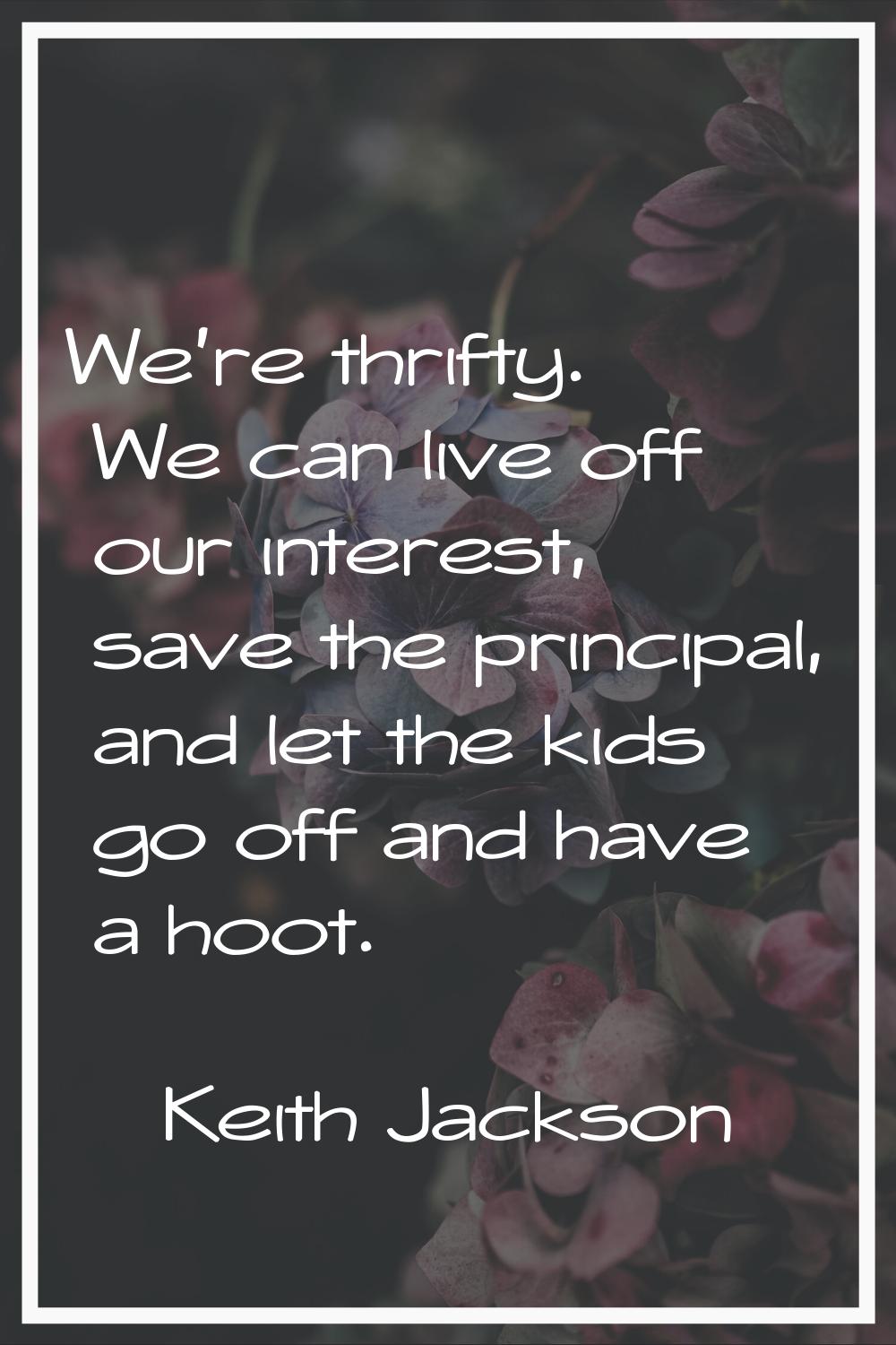 We're thrifty. We can live off our interest, save the principal, and let the kids go off and have a