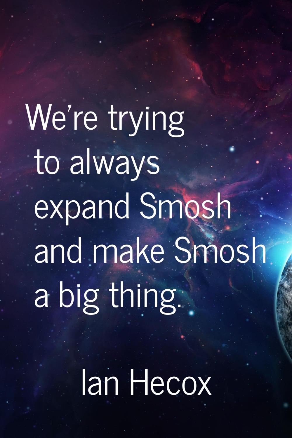 We're trying to always expand Smosh and make Smosh a big thing.