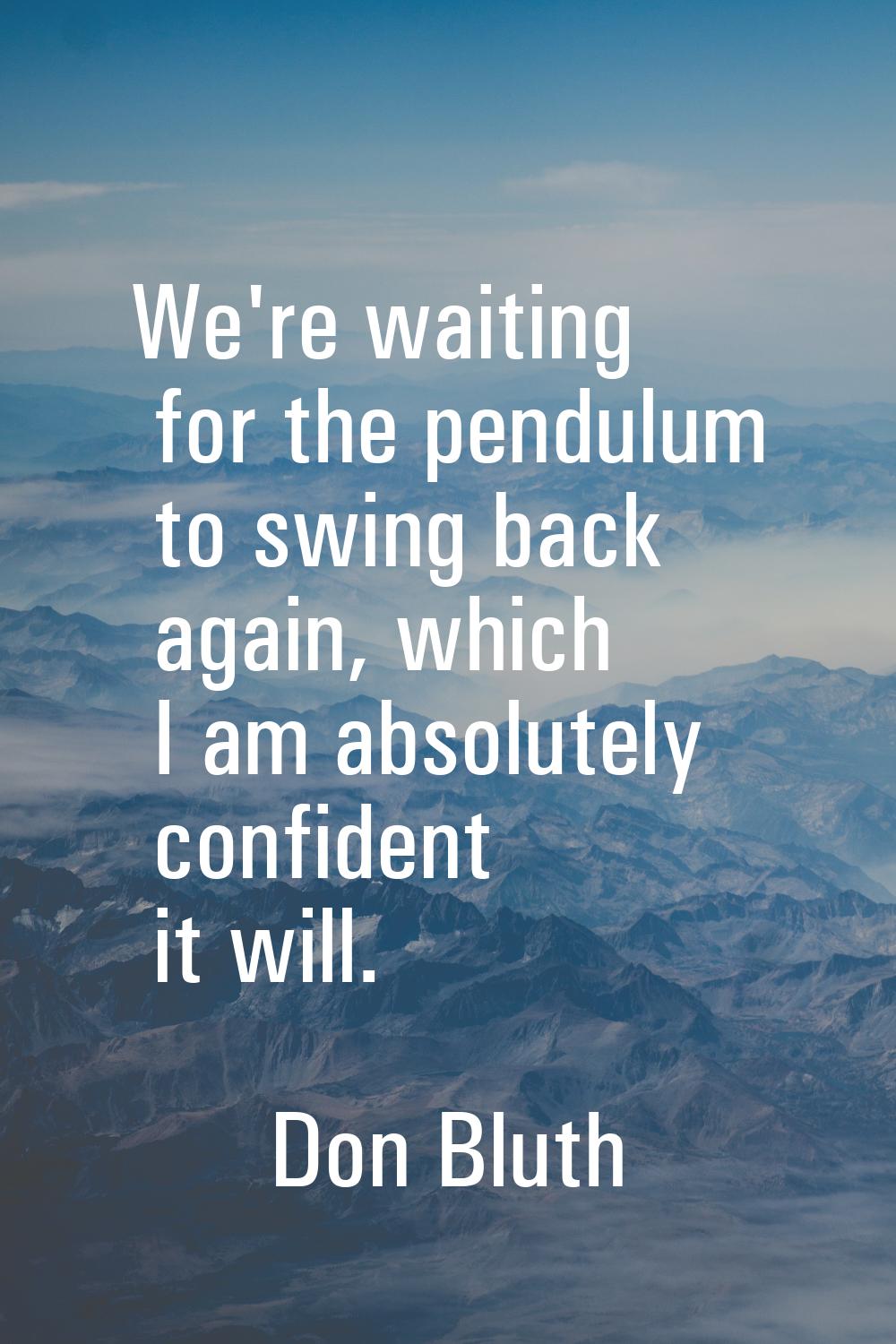 We're waiting for the pendulum to swing back again, which I am absolutely confident it will.
