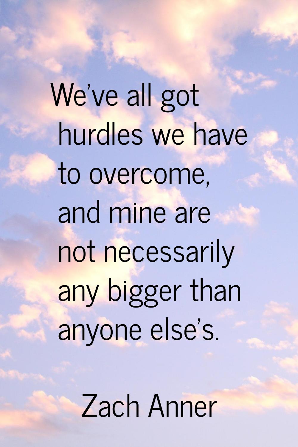 We've all got hurdles we have to overcome, and mine are not necessarily any bigger than anyone else