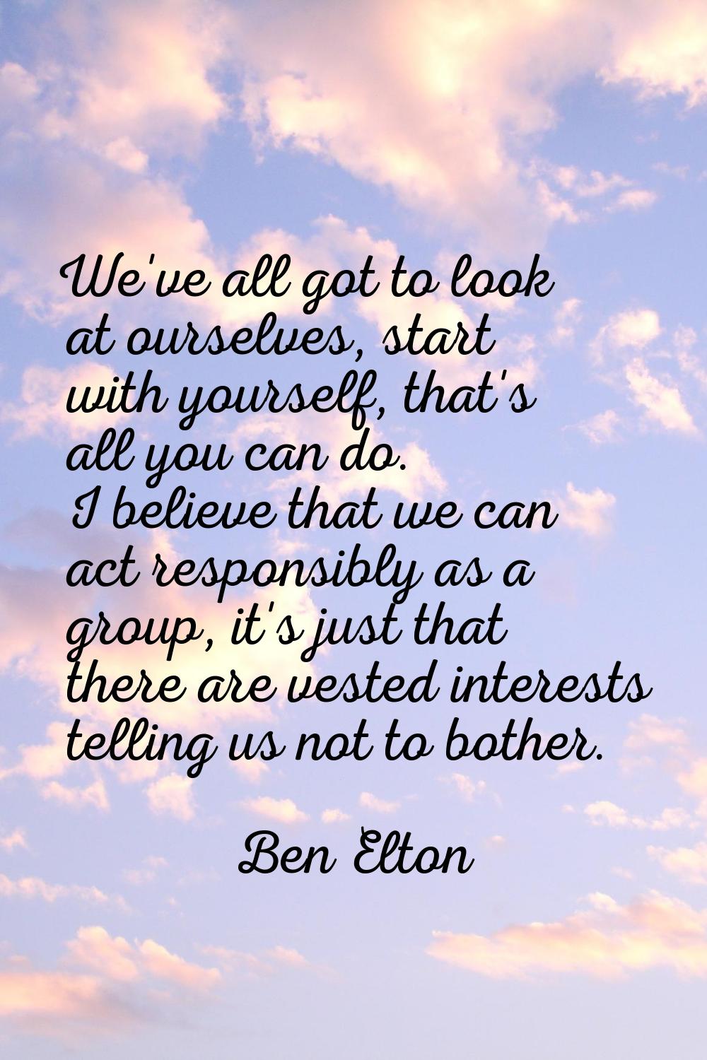 We've all got to look at ourselves, start with yourself, that's all you can do. I believe that we c
