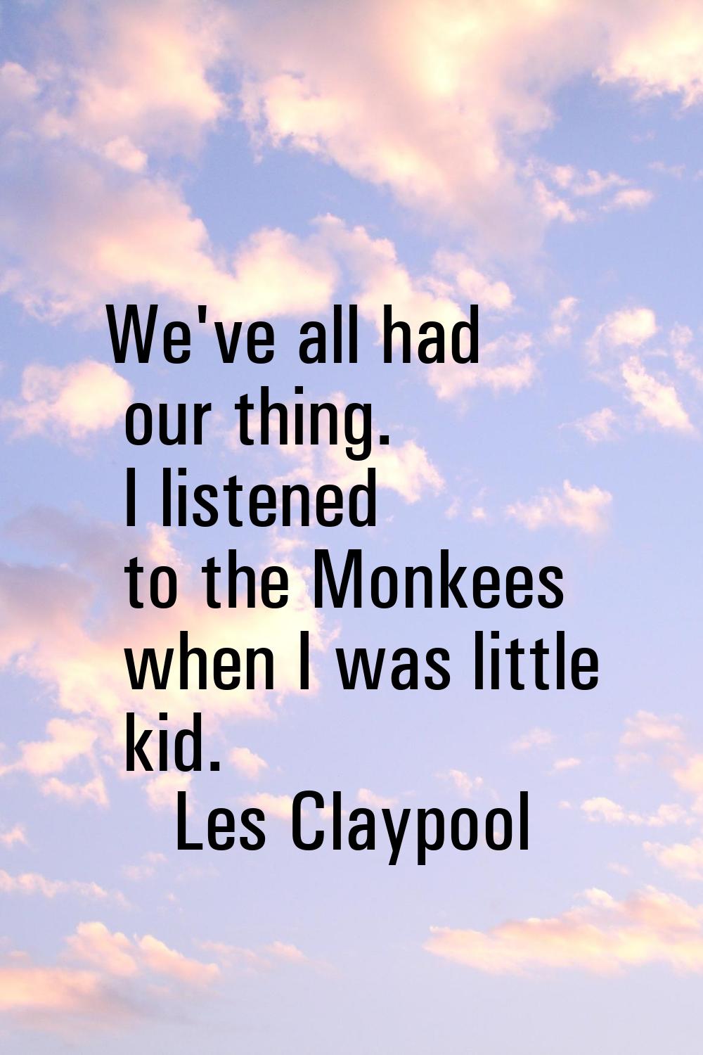 We've all had our thing. I listened to the Monkees when I was little kid.