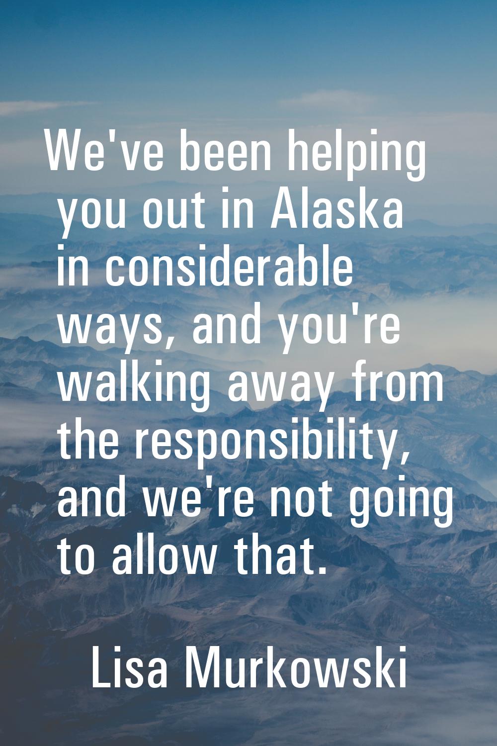 We've been helping you out in Alaska in considerable ways, and you're walking away from the respons