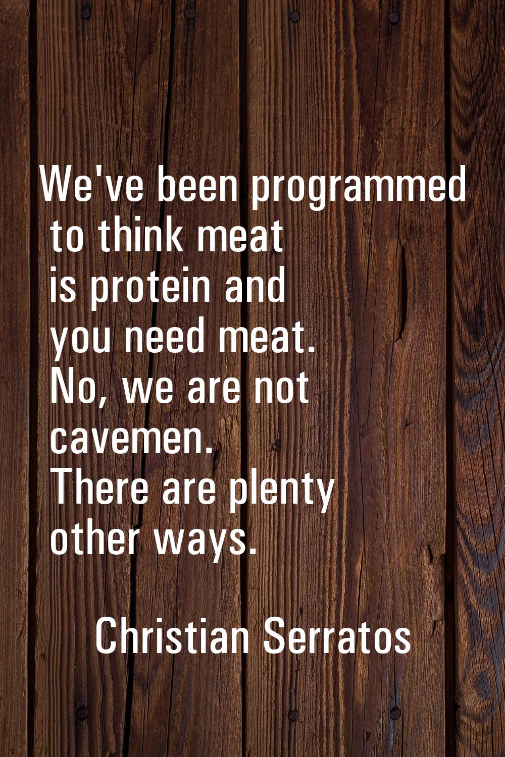 We've been programmed to think meat is protein and you need meat. No, we are not cavemen. There are