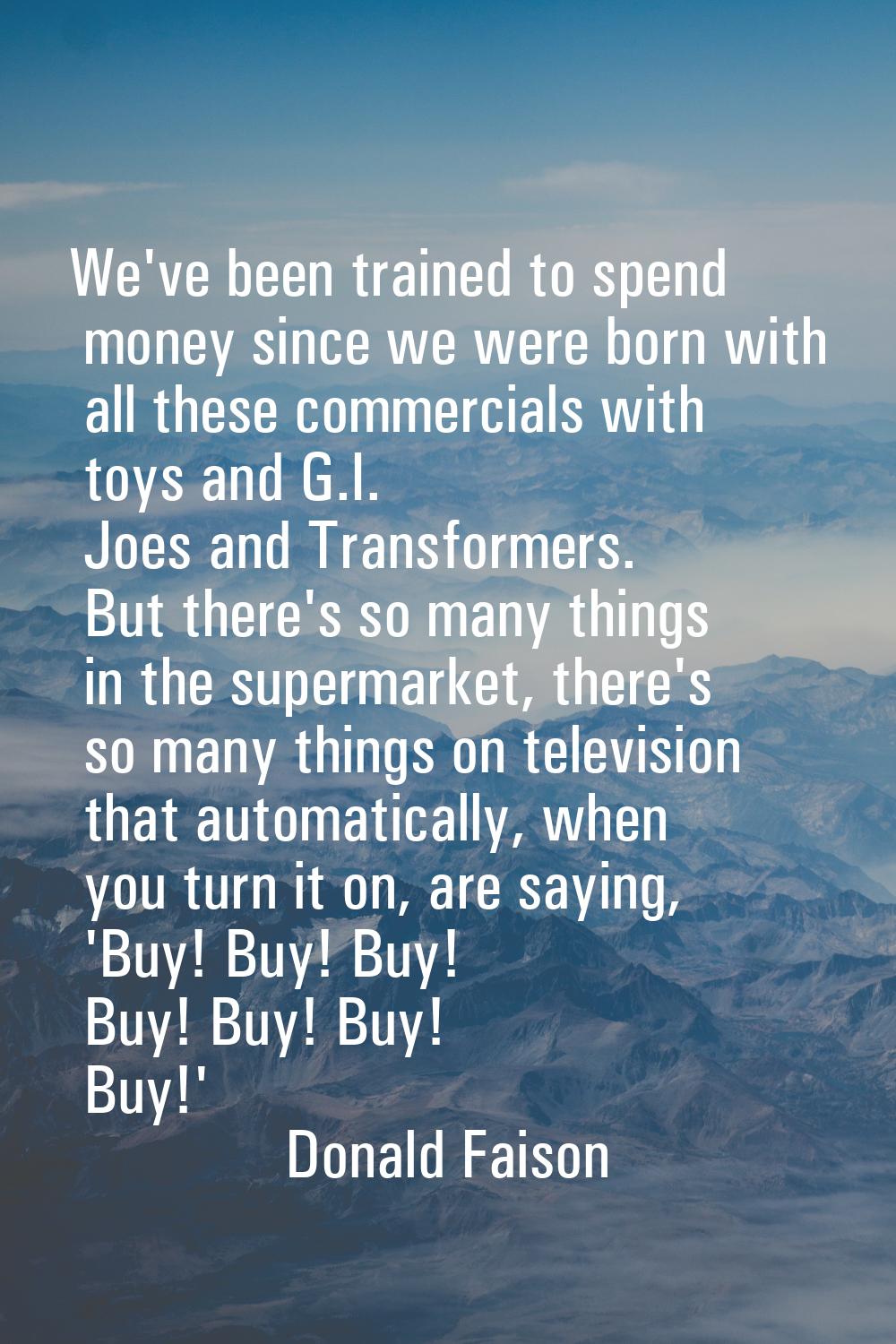We've been trained to spend money since we were born with all these commercials with toys and G.I. 