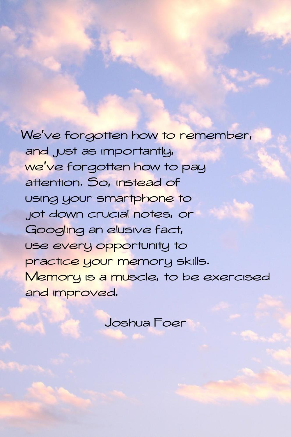 We've forgotten how to remember, and just as importantly, we've forgotten how to pay attention. So,