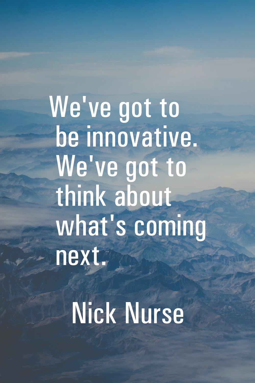We've got to be innovative. We've got to think about what's coming next.