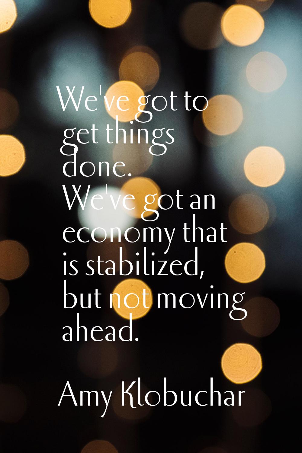 We've got to get things done. We've got an economy that is stabilized, but not moving ahead.