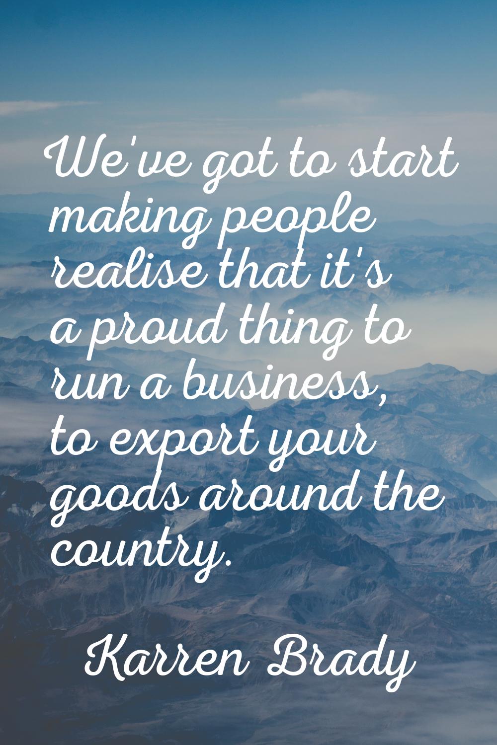 We've got to start making people realise that it's a proud thing to run a business, to export your 