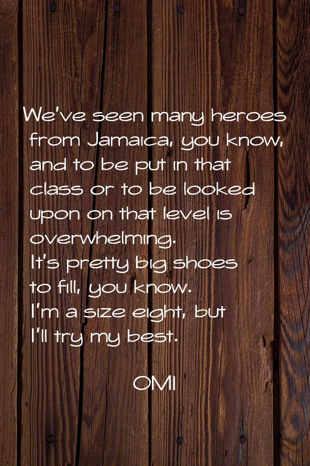 We've seen many heroes from Jamaica, you know, and to be put in that class or to be looked upon on 