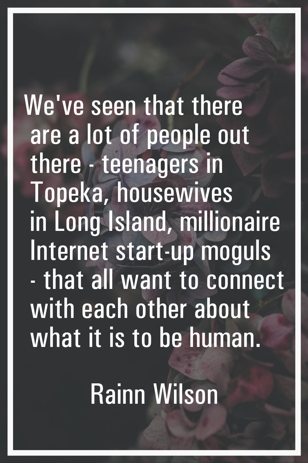 We've seen that there are a lot of people out there - teenagers in Topeka, housewives in Long Islan