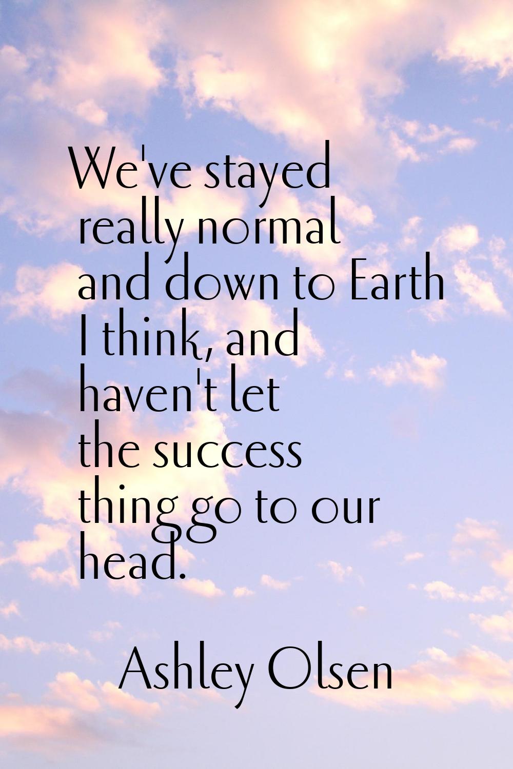 We've stayed really normal and down to Earth I think, and haven't let the success thing go to our h