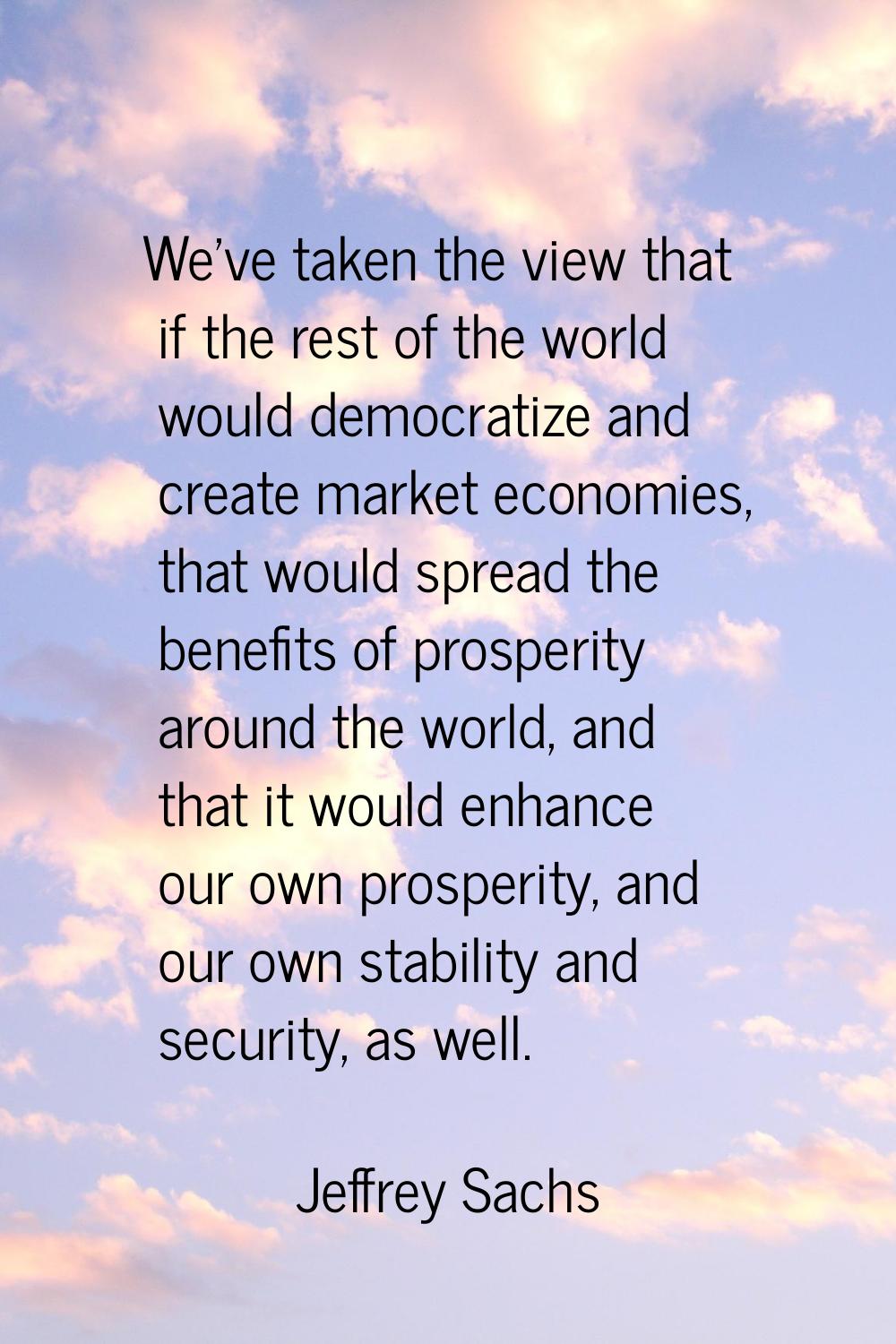 We've taken the view that if the rest of the world would democratize and create market economies, t