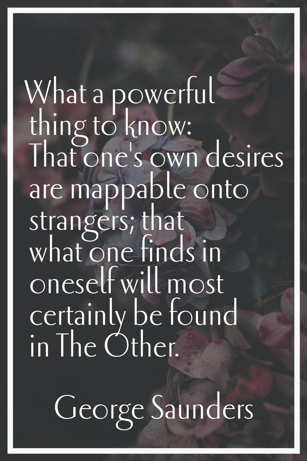 What a powerful thing to know: That one's own desires are mappable onto strangers; that what one fi