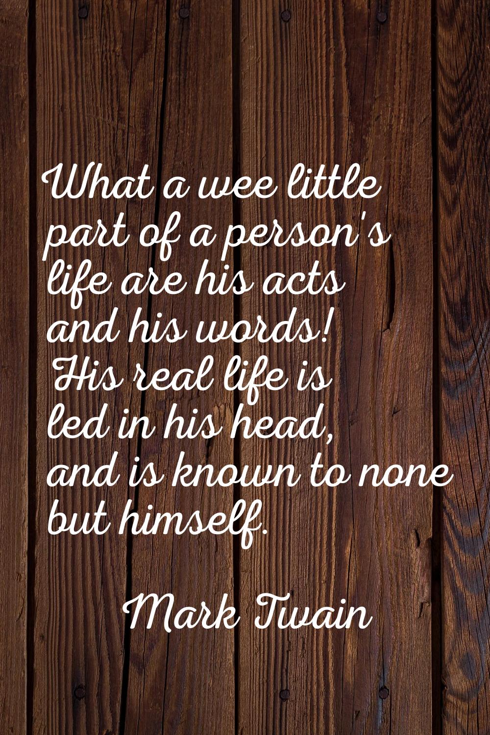 What a wee little part of a person's life are his acts and his words! His real life is led in his h