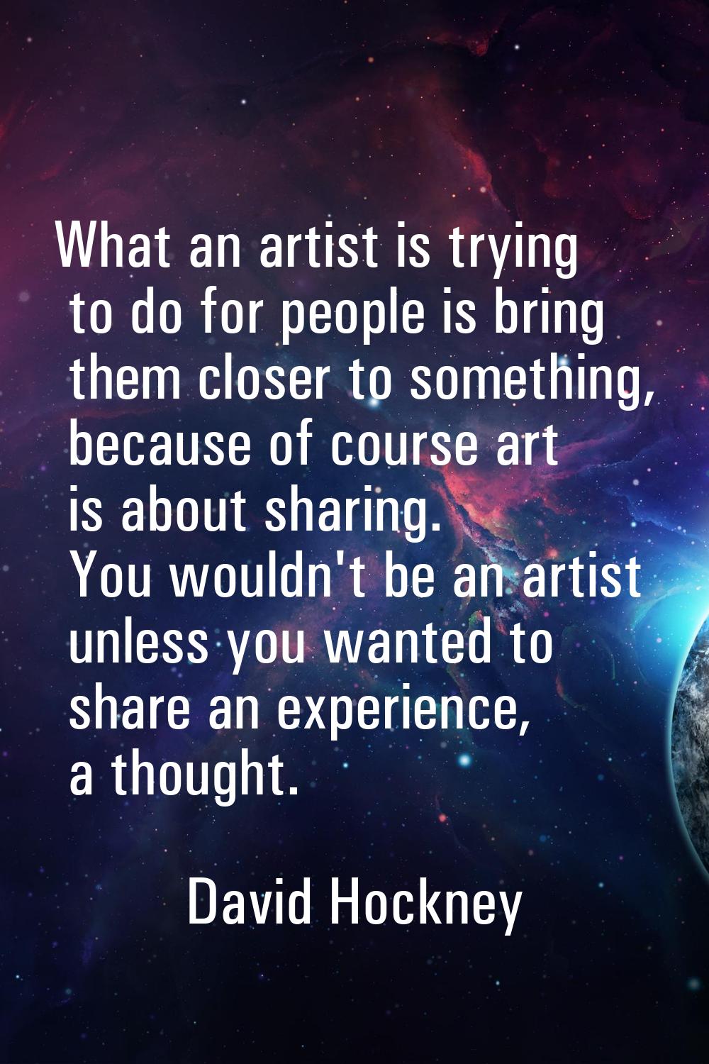 What an artist is trying to do for people is bring them closer to something, because of course art 