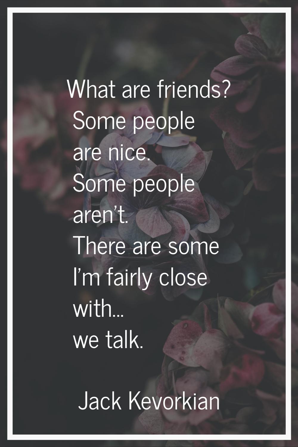 What are friends? Some people are nice. Some people aren't. There are some I'm fairly close with...