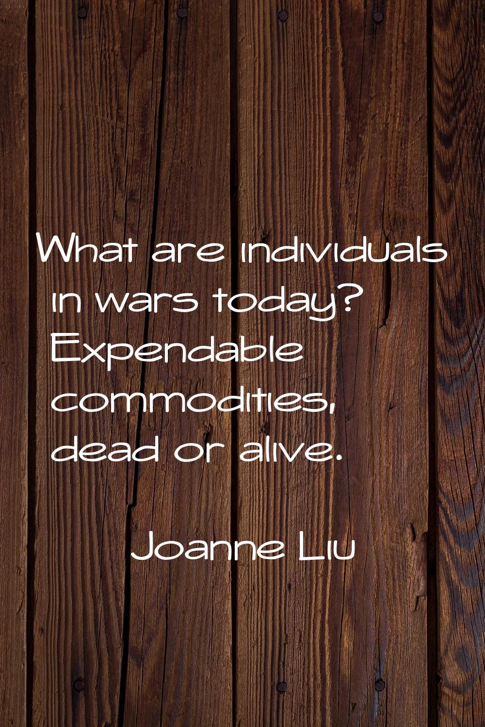 What are individuals in wars today? Expendable commodities, dead or alive.
