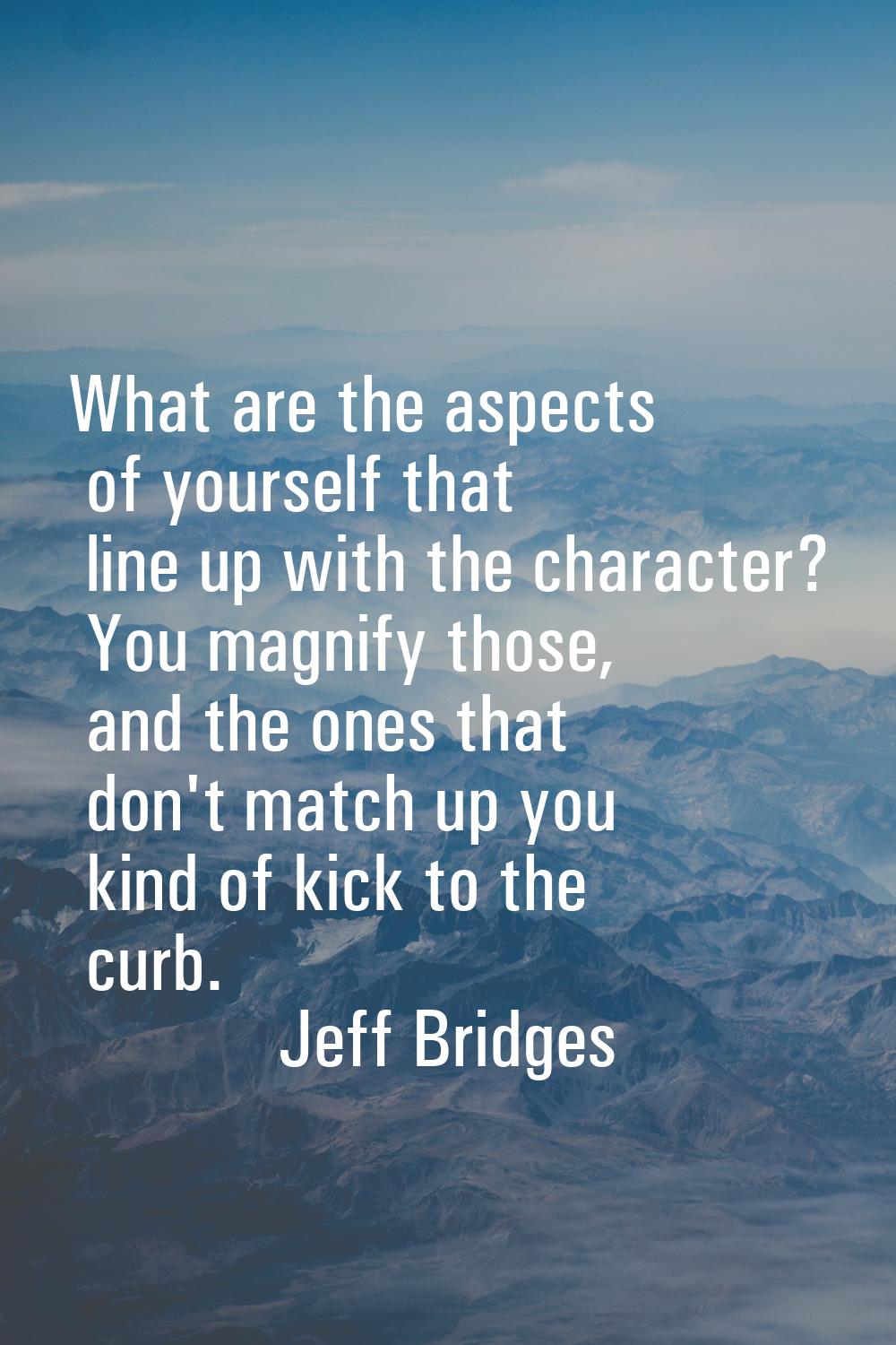 What are the aspects of yourself that line up with the character? You magnify those, and the ones t