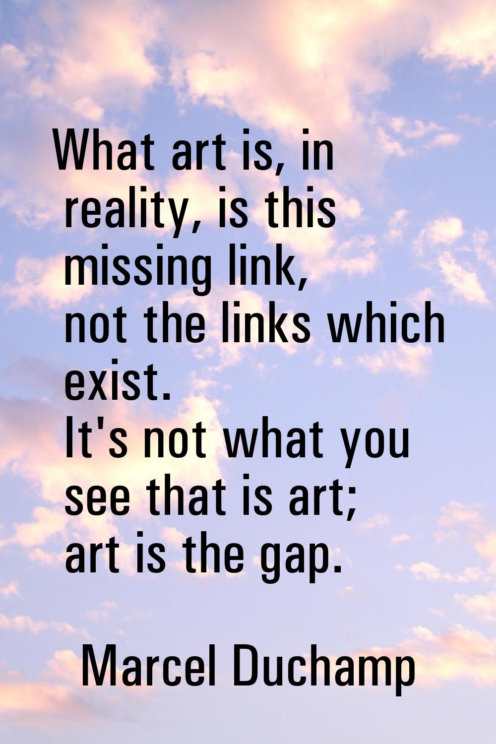 What art is, in reality, is this missing link, not the links which exist. It's not what you see tha