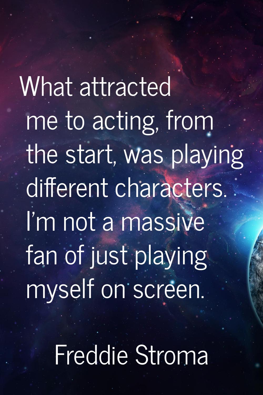 What attracted me to acting, from the start, was playing different characters. I'm not a massive fa