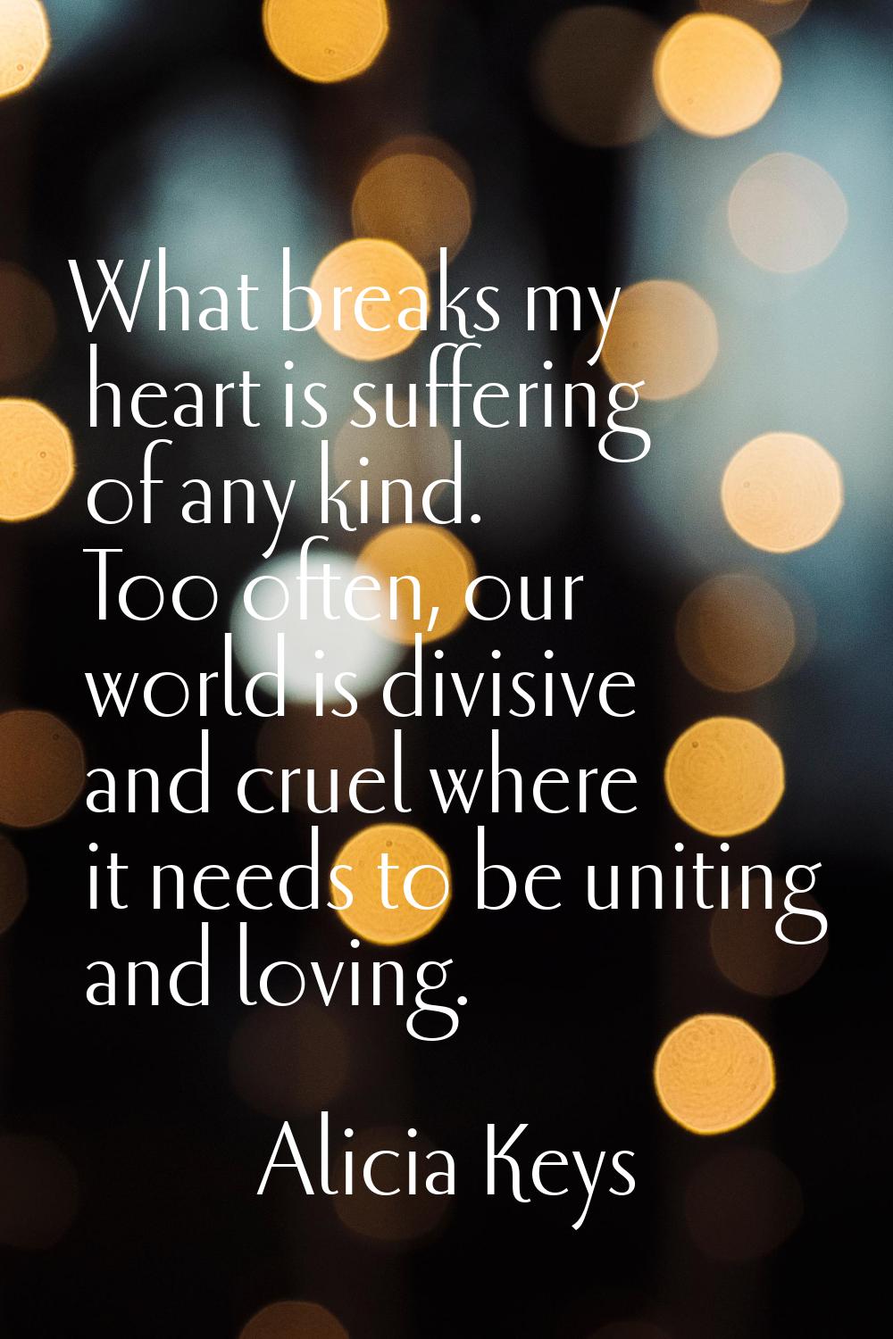 What breaks my heart is suffering of any kind. Too often, our world is divisive and cruel where it 