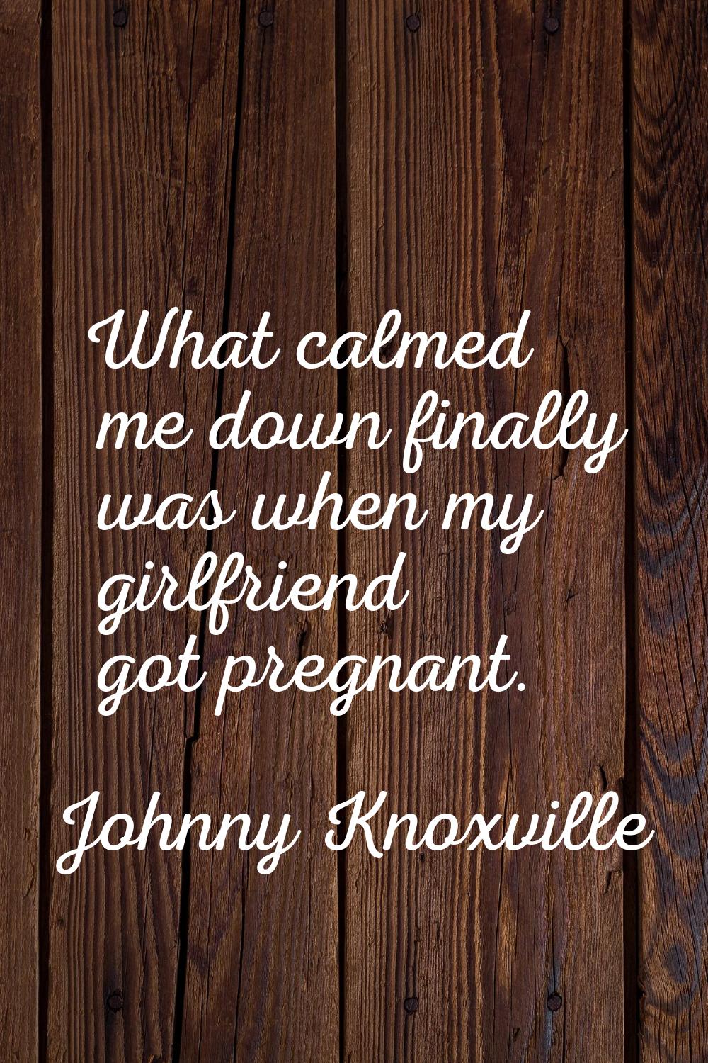 What calmed me down finally was when my girlfriend got pregnant.