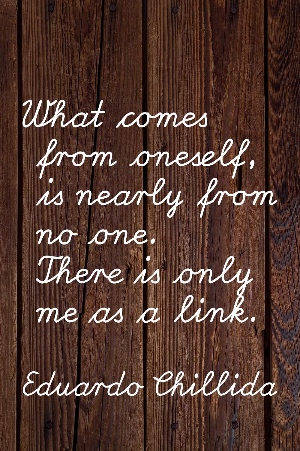 What comes from oneself, is nearly from no one. There is only me as a link.