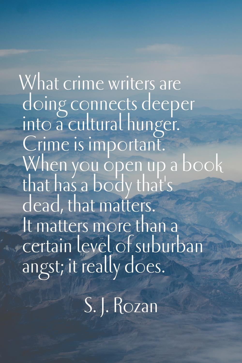 What crime writers are doing connects deeper into a cultural hunger. Crime is important. When you o