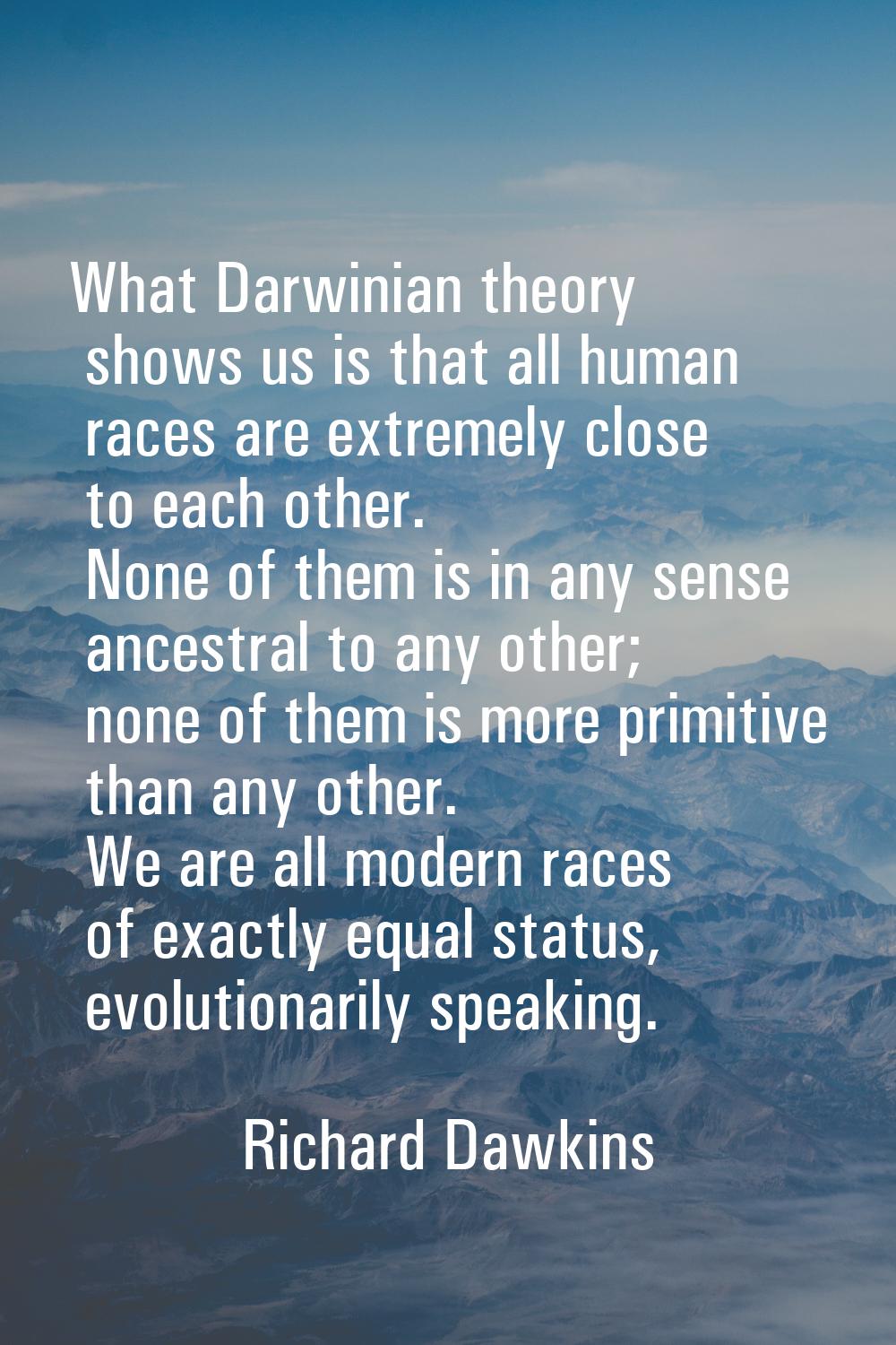 What Darwinian theory shows us is that all human races are extremely close to each other. None of t