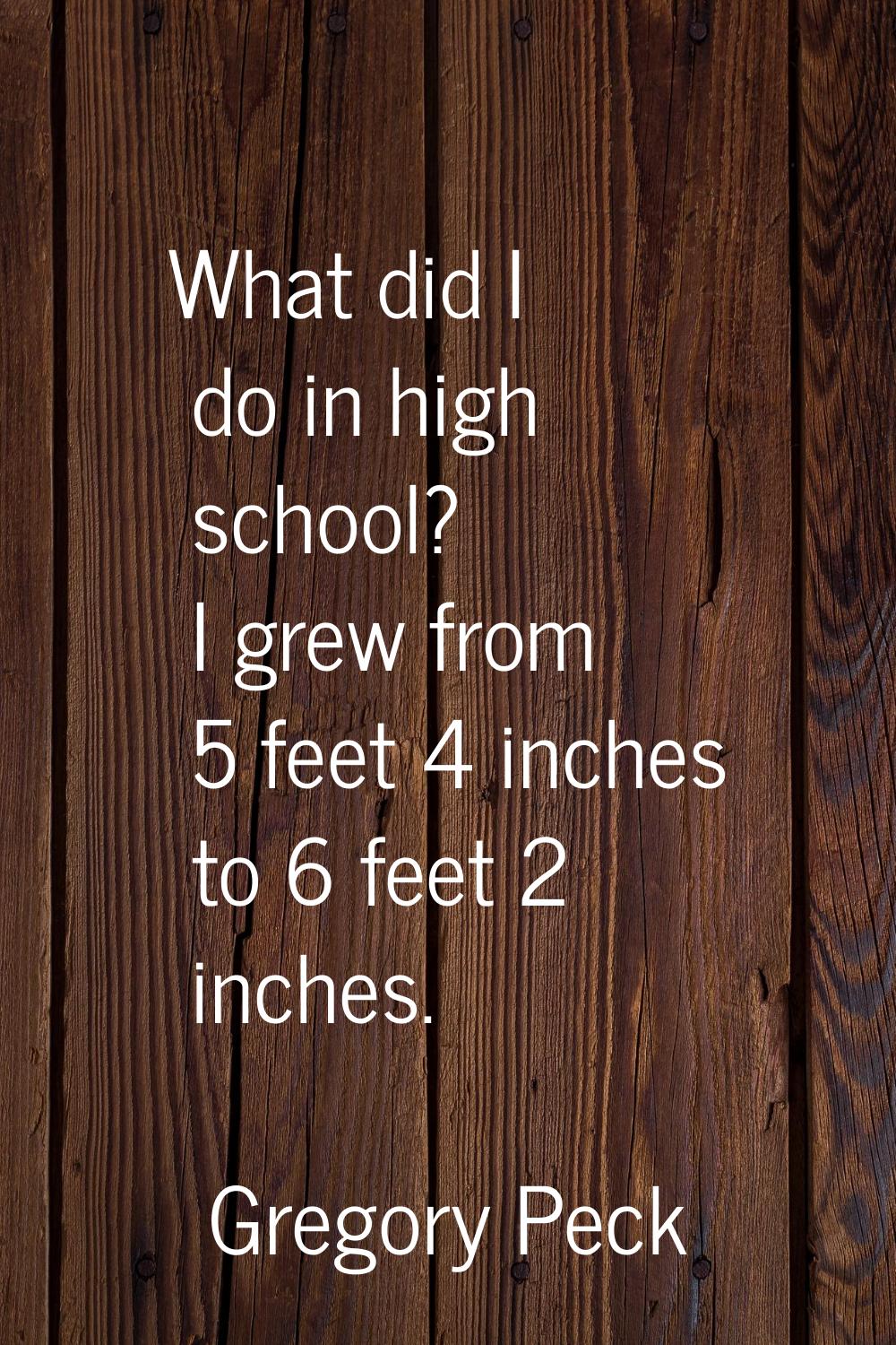 What did I do in high school? I grew from 5 feet 4 inches to 6 feet 2 inches.