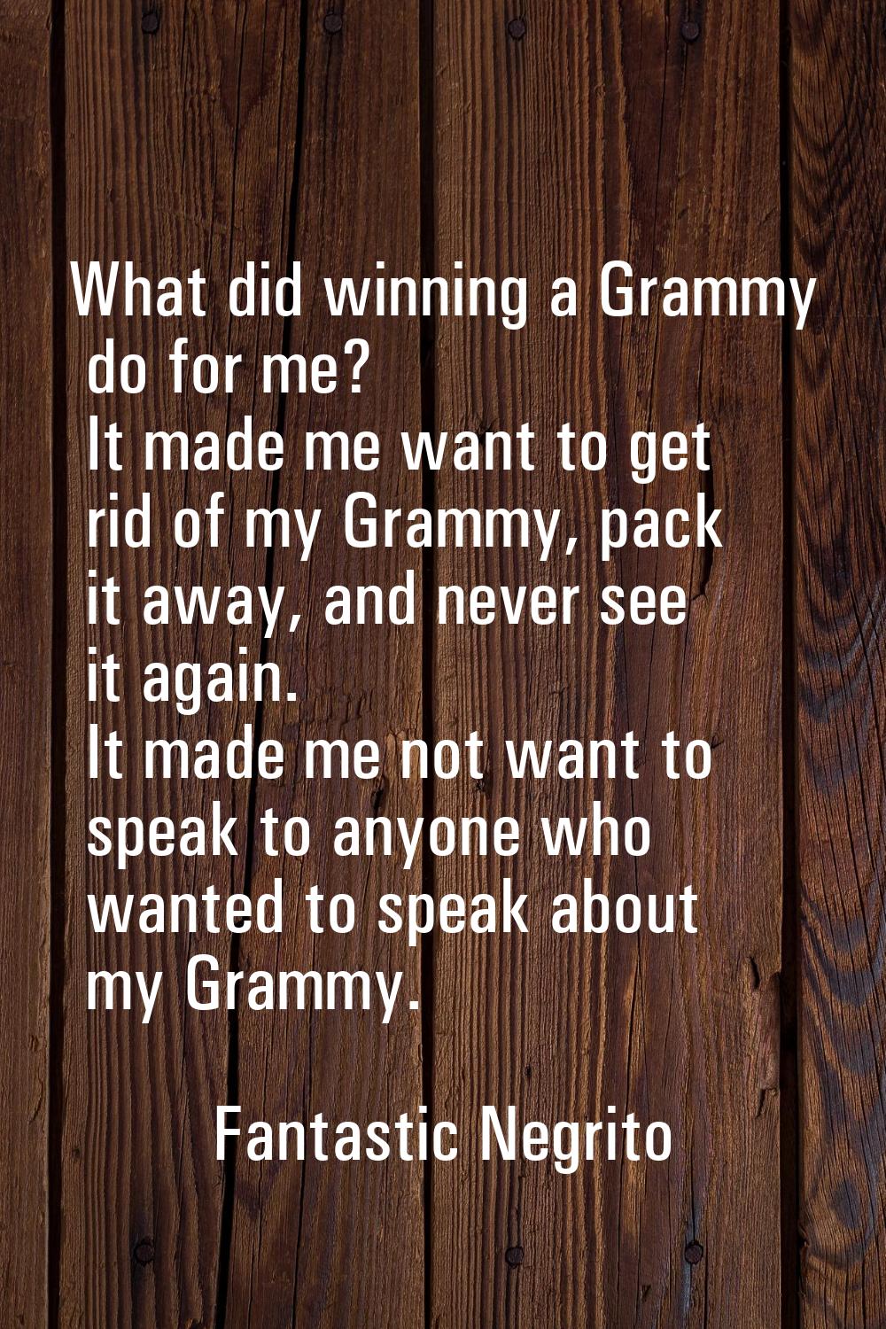 What did winning a Grammy do for me? It made me want to get rid of my Grammy, pack it away, and nev