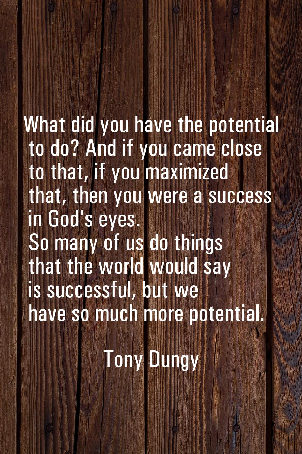 What did you have the potential to do? And if you came close to that, if you maximized that, then y