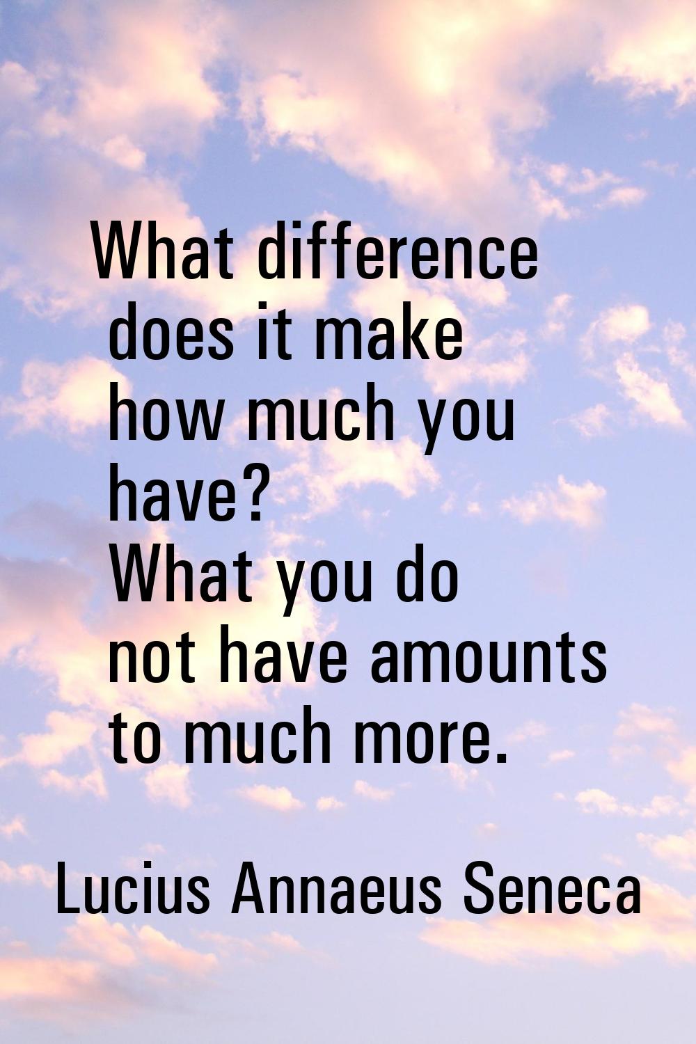 What difference does it make how much you have? What you do not have amounts to much more.