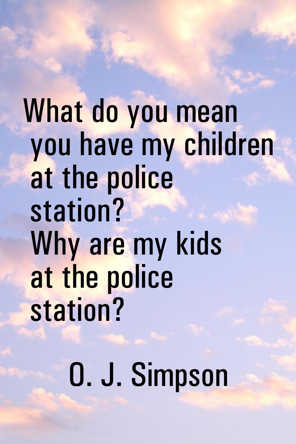 What do you mean you have my children at the police station? Why are my kids at the police station?