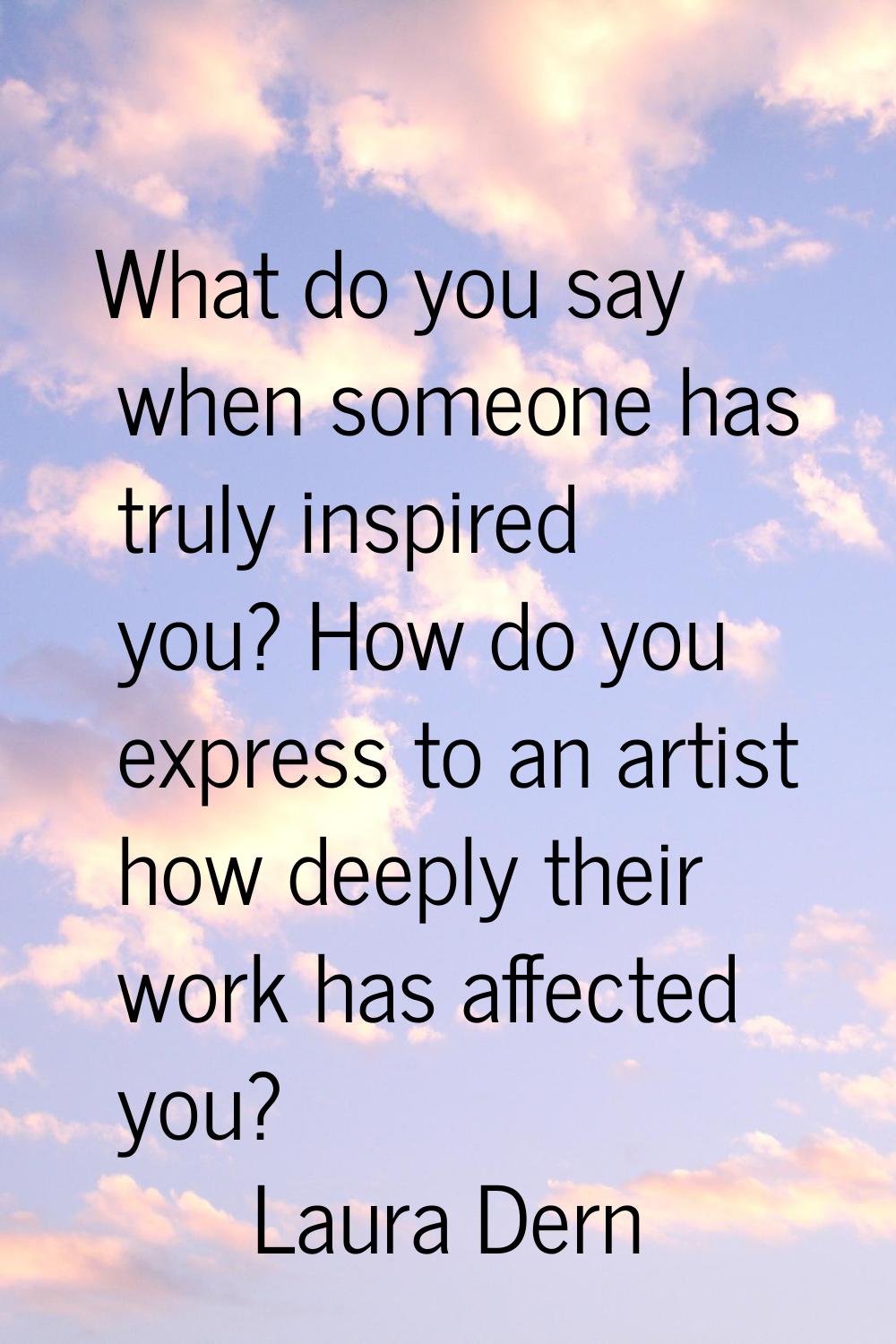 What do you say when someone has truly inspired you? How do you express to an artist how deeply the