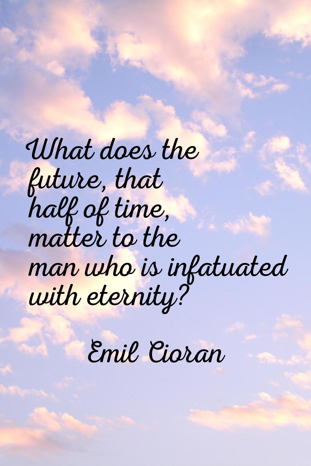 What does the future, that half of time, matter to the man who is infatuated with eternity?