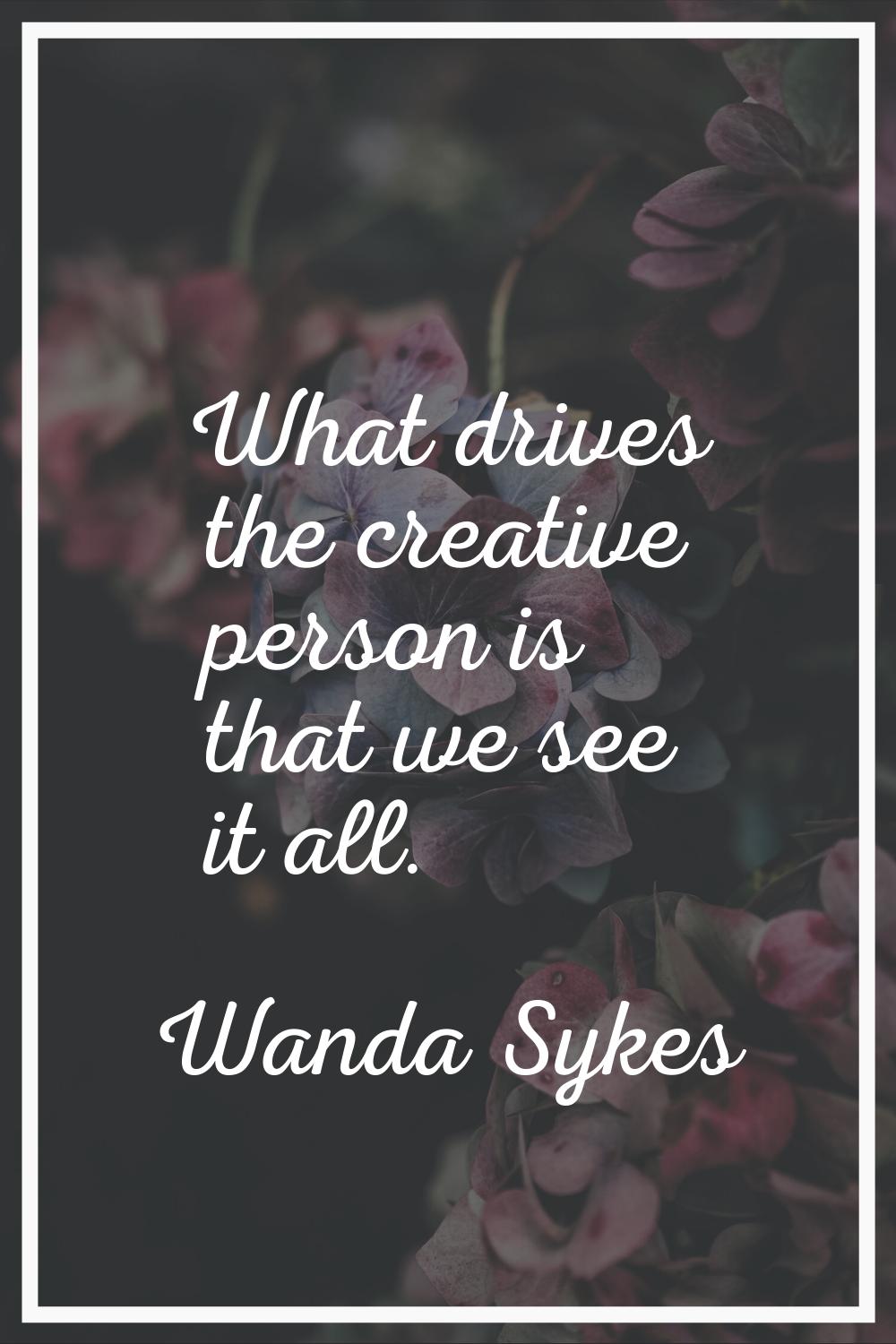 What drives the creative person is that we see it all.