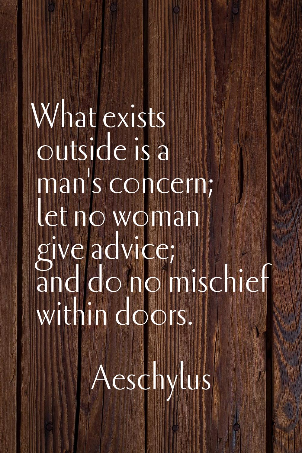 What exists outside is a man's concern; let no woman give advice; and do no mischief within doors.