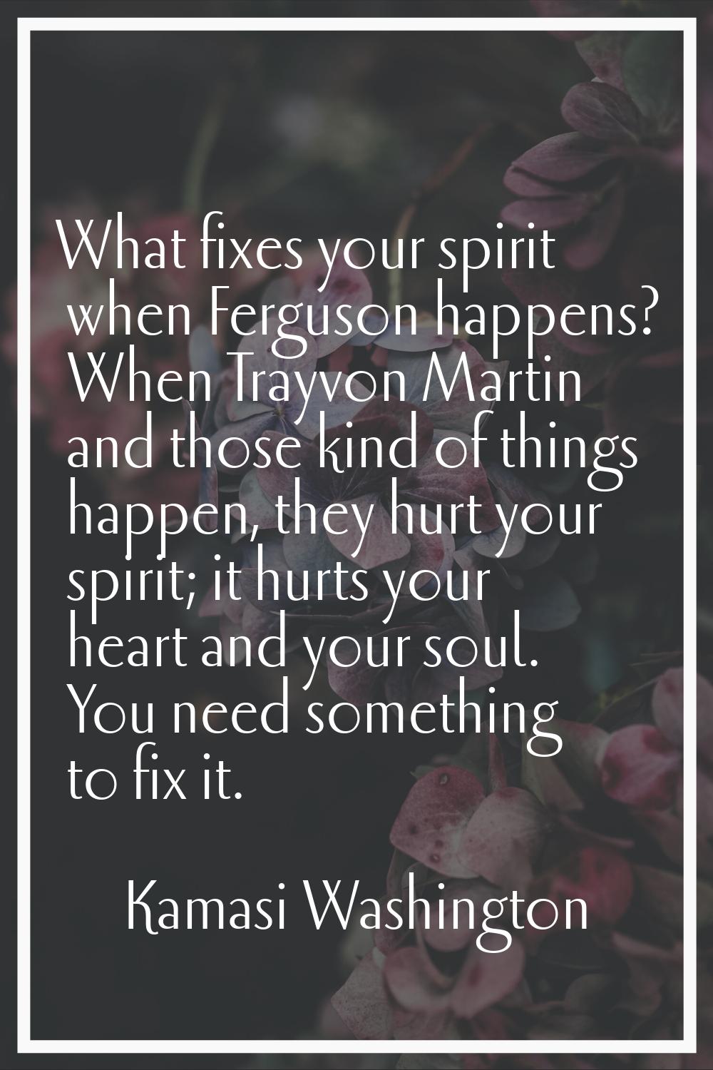 What fixes your spirit when Ferguson happens? When Trayvon Martin and those kind of things happen, 