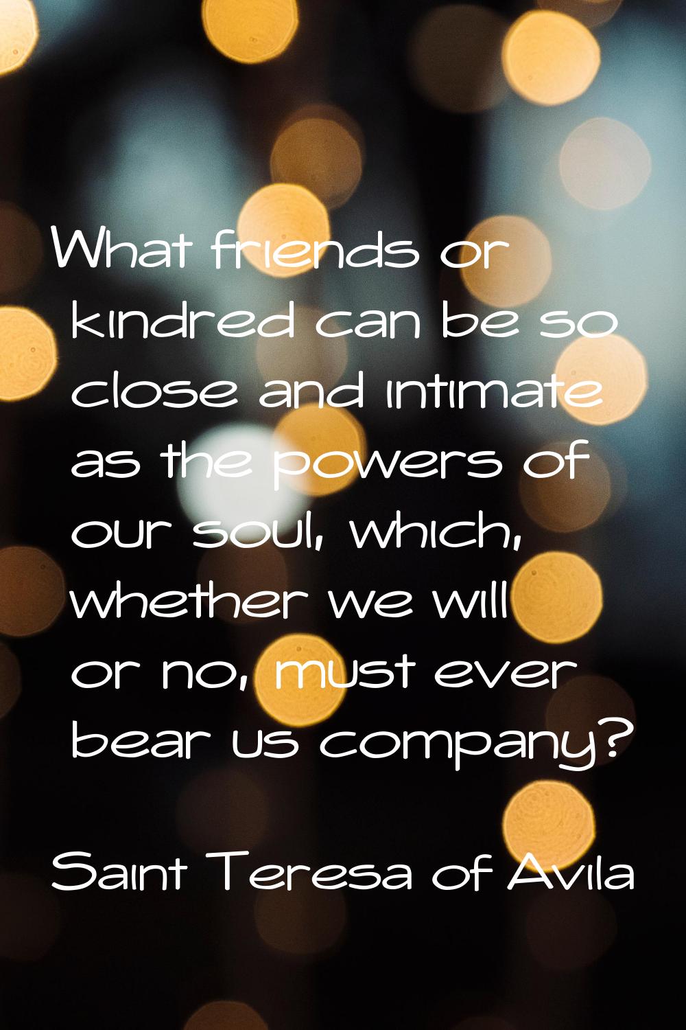 What friends or kindred can be so close and intimate as the powers of our soul, which, whether we w