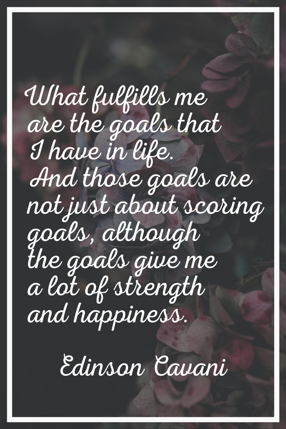 What fulfills me are the goals that I have in life. And those goals are not just about scoring goal