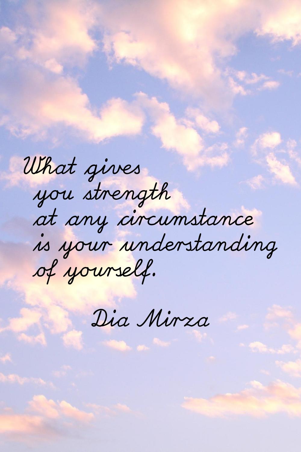 What gives you strength at any circumstance is your understanding of yourself.