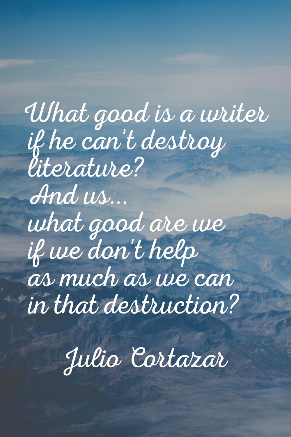 What good is a writer if he can't destroy literature? And us... what good are we if we don't help a