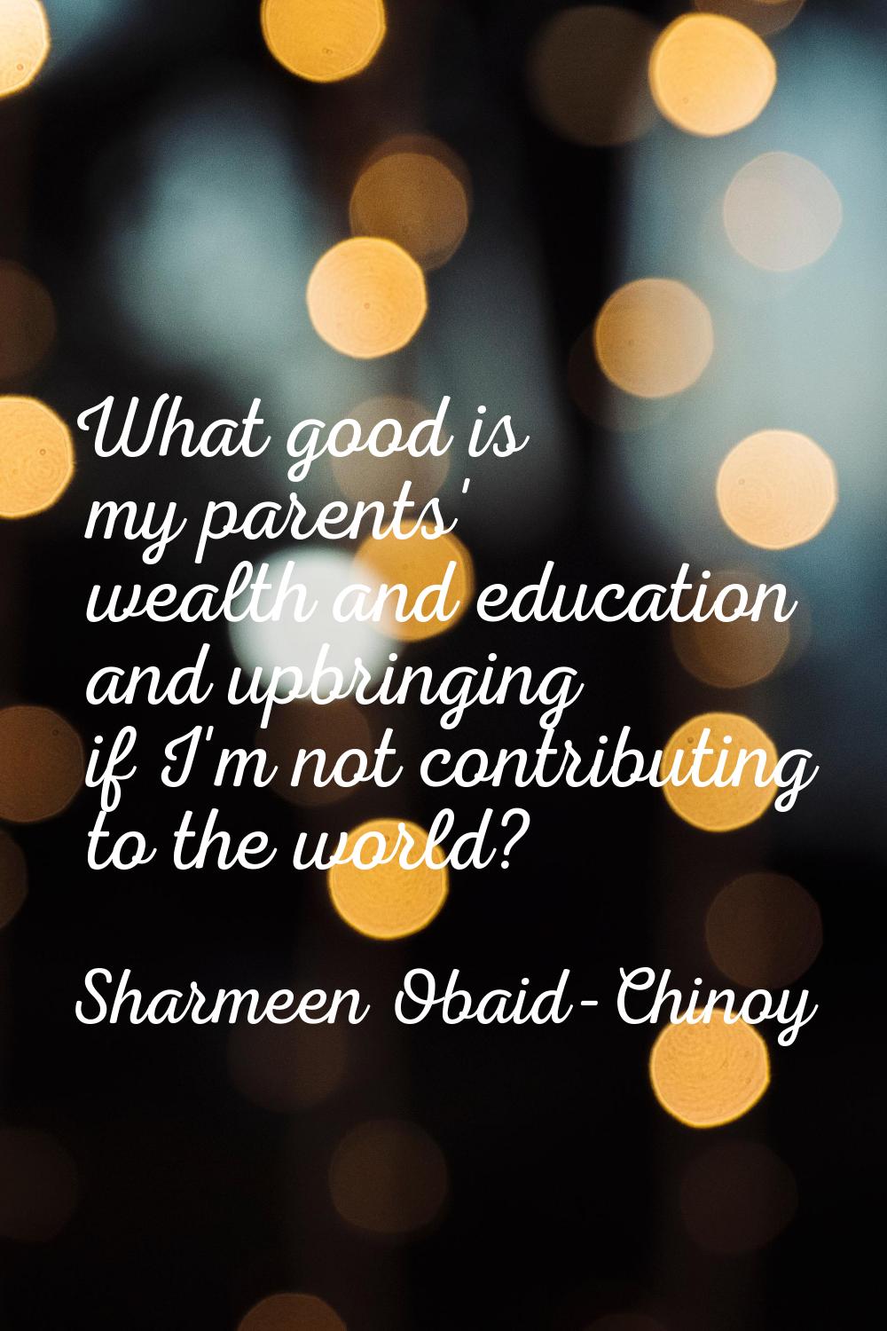 What good is my parents' wealth and education and upbringing if I'm not contributing to the world?
