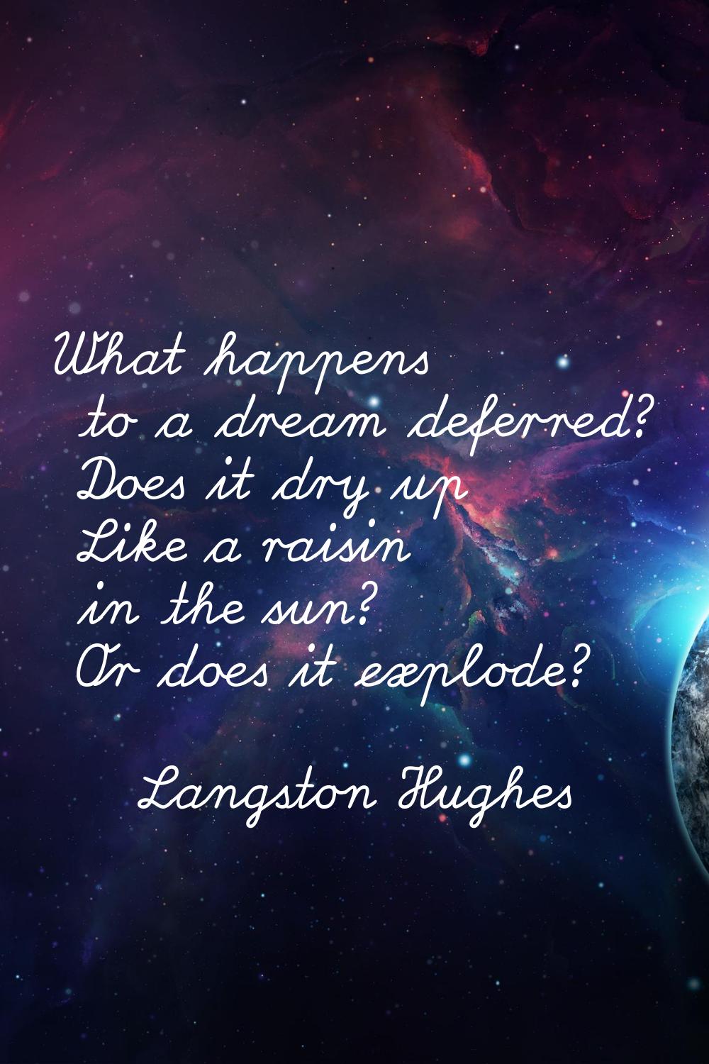 What happens to a dream deferred? Does it dry up Like a raisin in the sun? Or does it explode?