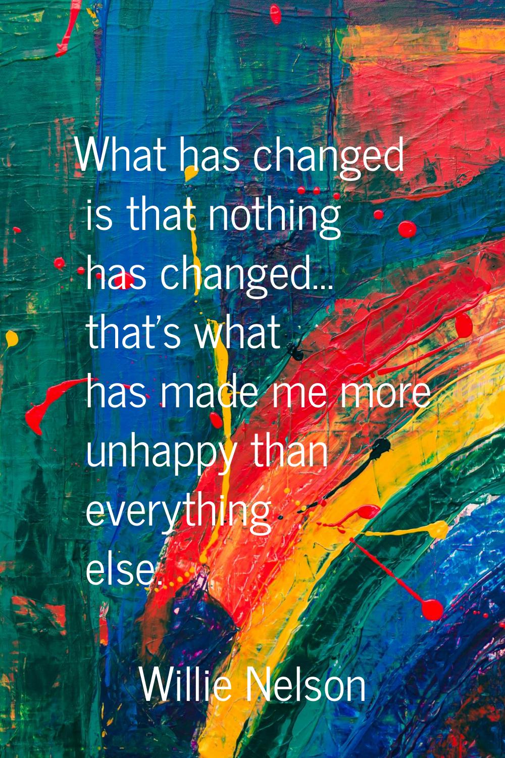 What has changed is that nothing has changed... that's what has made me more unhappy than everythin